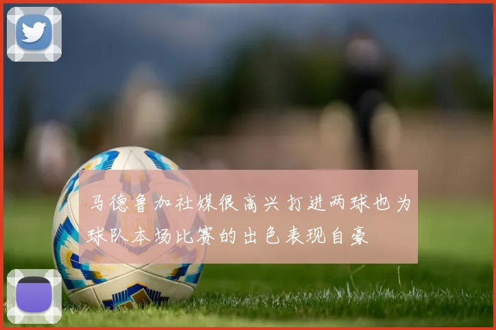 马德鲁加社媒很高兴打进两球也为球队本场比赛的出色表现自豪